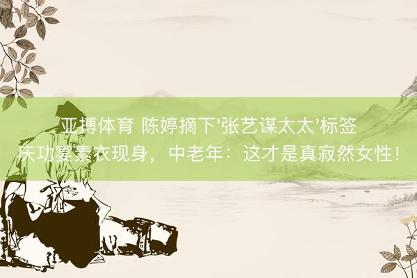 亚搏体育 陈婷摘下'张艺谋太太'标签庆功宴素衣现身，中老年：这才是真寂然女性！