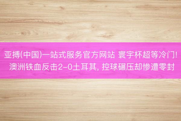 亚搏(中国)一站式服务官方网站 寰宇杯超等冷门! 澳洲铁血反击2-0土耳其， 控球碾压却惨遭零封
