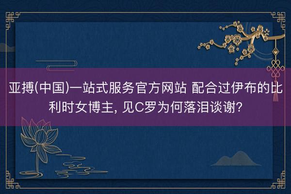 亚搏(中国)一站式服务官方网站 配合过伊布的比利时女博主， 见C罗为何落泪谈谢?