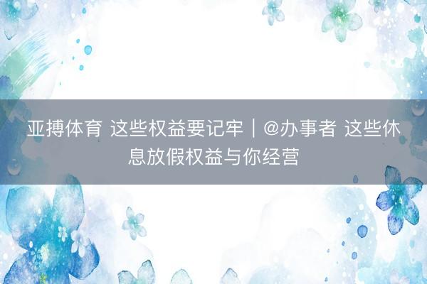亚搏体育 这些权益要记牢｜@办事者 这些休息放假权益与你经营
