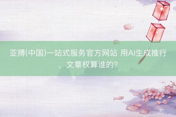 亚搏(中国)一站式服务官方网站 用AI生成推行,文章权算谁的?