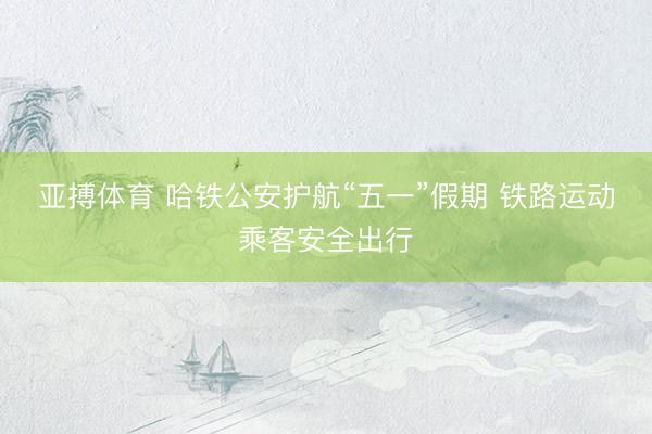 亚搏体育 哈铁公安护航“五一”假期 铁路运动乘客安全出行