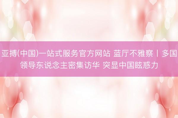 亚搏(中国)一站式服务官方网站 蓝厅不雅察丨多国领导东说念主密集访华 突显中国眩惑力