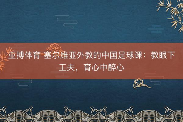 亚搏体育 塞尔维亚外教的中国足球课:教眼下工夫,育心中醉心