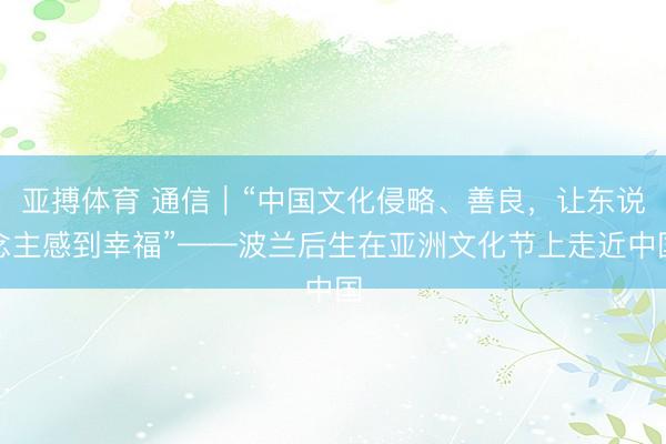 亚搏体育 通信｜“中国文化侵略、善良，让东说念主感到幸福”——波兰后生在亚洲文化节上走近中国