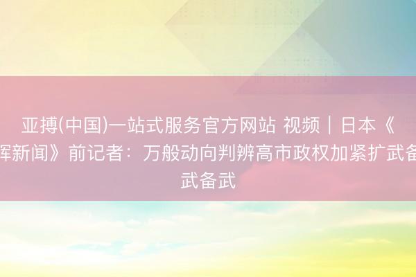 亚搏(中国)一站式服务官方网站 视频|日本《朝晖新闻》前记者:万般动向判辨高市政权加紧扩武备武