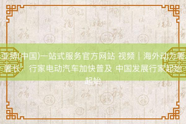 亚搏(中国)一站式服务官方网站 视频｜海外动力署署长：行家电动汽车加快普及 中国发展行家起始