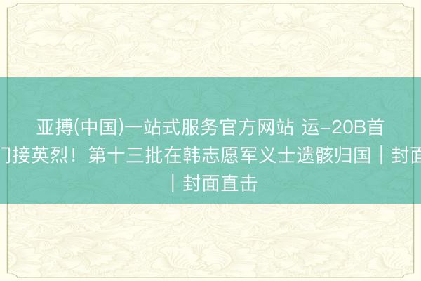亚搏(中国)一站式服务官方网站 运-20B首出洋门接英烈！第十三批在韩志愿军义士遗骸归国｜封面直击