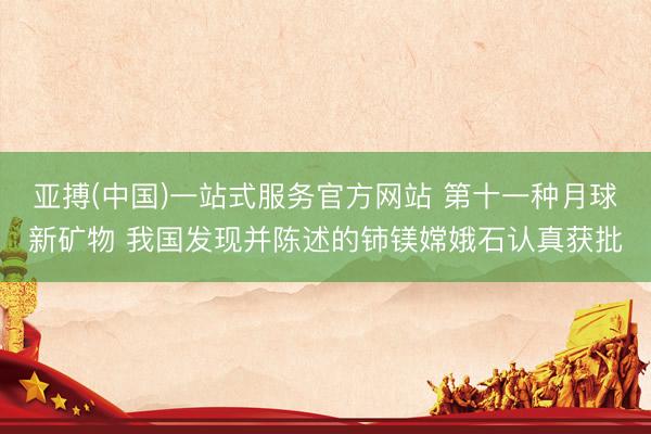 亚搏(中国)一站式服务官方网站 第十一种月球新矿物 我国发现并陈述的铈镁嫦娥石认真获批
