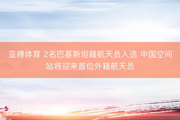 亚搏体育 2名巴基斯坦籍航天员入选 中国空间站将迎来首位外籍航天员