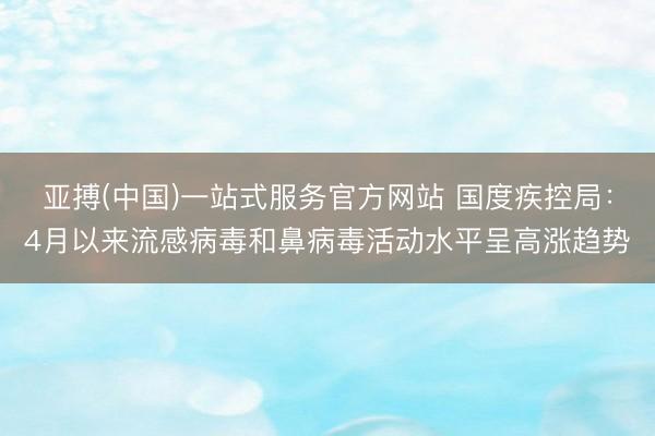 亚搏(中国)一站式服务官方网站 国度疾控局：4月以来流感病毒和鼻病毒活动水平呈高涨趋势
