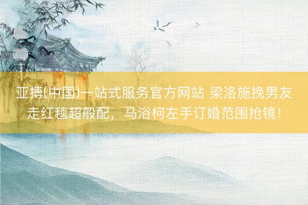 亚搏(中国)一站式服务官方网站 梁洛施挽男友走红毯超般配，马浴柯左手订婚范围抢镜！