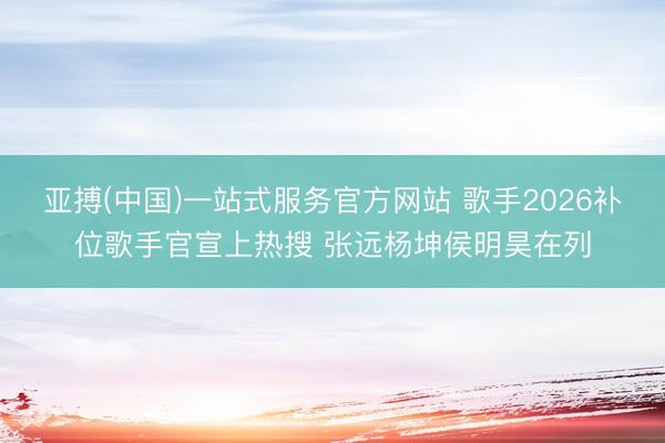 亚搏(中国)一站式服务官方网站 歌手2026补位歌手官宣上热搜 张远杨坤侯明昊在列