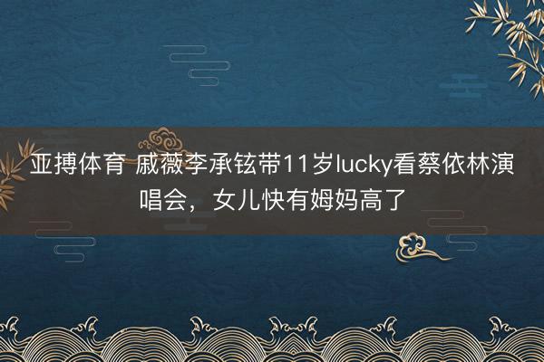 亚搏体育 戚薇李承铉带11岁lucky看蔡依林演唱会,女儿快有姆妈高了