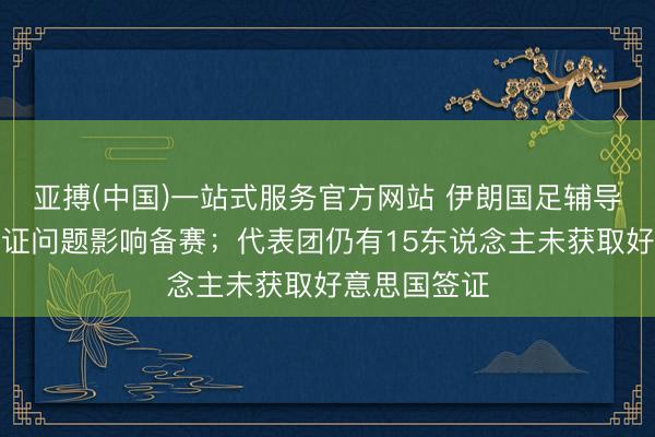 亚搏(中国)一站式服务官方网站 伊朗国足辅导：政事和签证问题影响备赛；代表团仍有15东说念主未获取好意思国签证