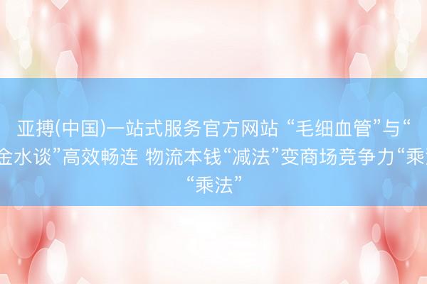 亚搏(中国)一站式服务官方网站 “毛细血管”与“黄金水谈”高效畅连 物流本钱“减法”变商场竞争力“乘法”