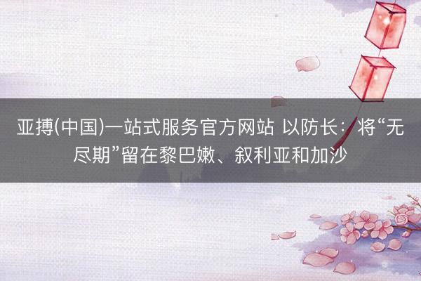 亚搏(中国)一站式服务官方网站 以防长：将“无尽期”留在黎巴嫩、叙利亚和加沙