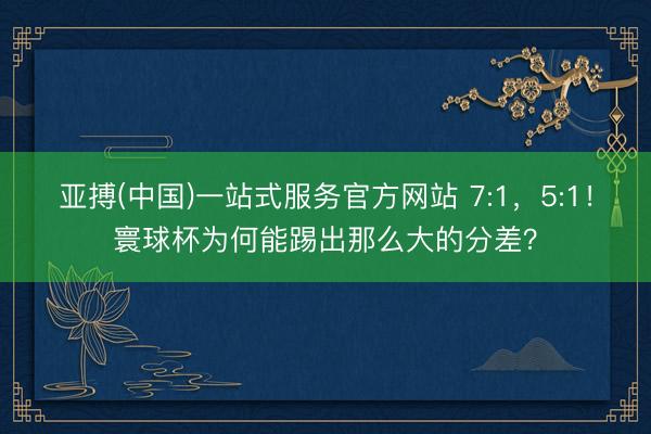 亚搏(中国)一站式服务官方网站 7:1，5:1！寰球杯为何能踢出那么大的分差？