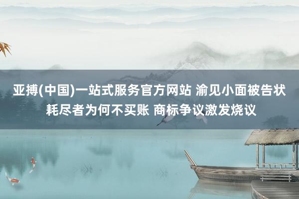 亚搏(中国)一站式服务官方网站 渝见小面被告状 耗尽者为何不买账 商标争议激发烧议