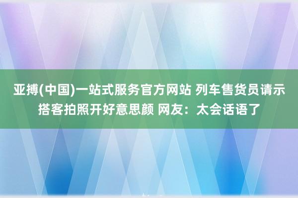 亚搏(中国)一站式服务官方网站 列车售货员请示搭客拍照开好意思颜 网友：太会话语了