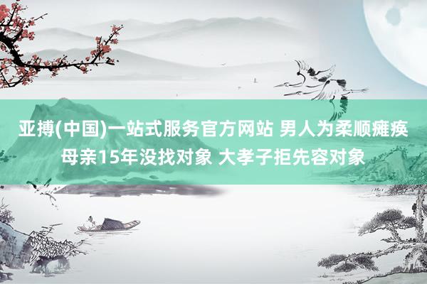 亚搏(中国)一站式服务官方网站 男人为柔顺瘫痪母亲15年没找对象 大孝子拒先容对象