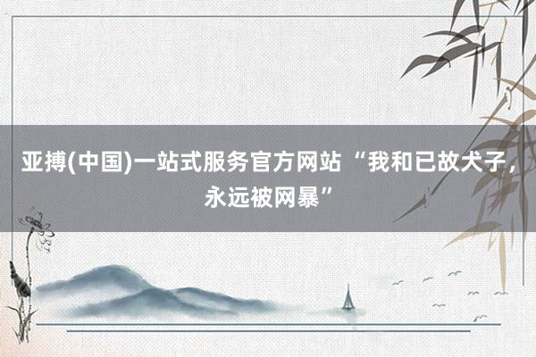 亚搏(中国)一站式服务官方网站 “我和已故犬子，永远被网暴”