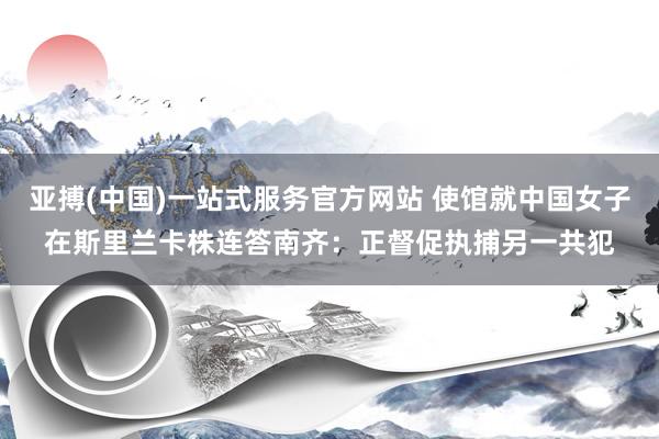 亚搏(中国)一站式服务官方网站 使馆就中国女子在斯里兰卡株连答南齐：正督促执捕另一共犯