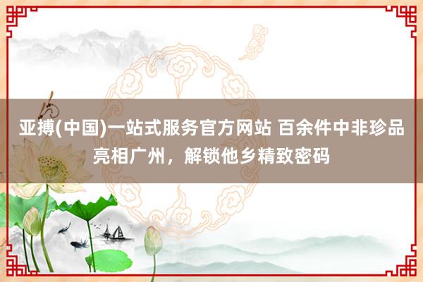 亚搏(中国)一站式服务官方网站 百余件中非珍品亮相广州，解锁他乡精致密码