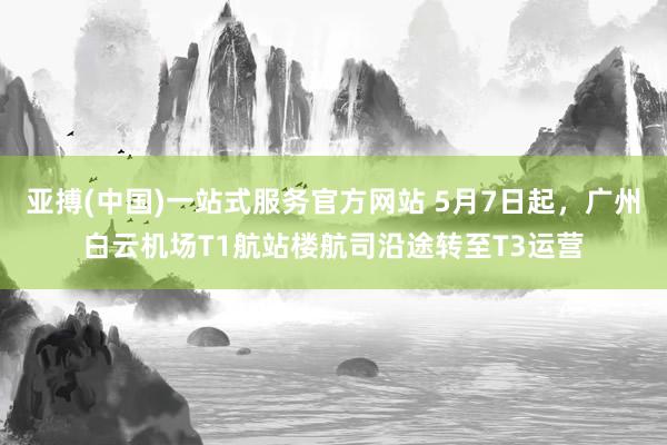 亚搏(中国)一站式服务官方网站 5月7日起，广州白云机场T1航站楼航司沿途转至T3运营