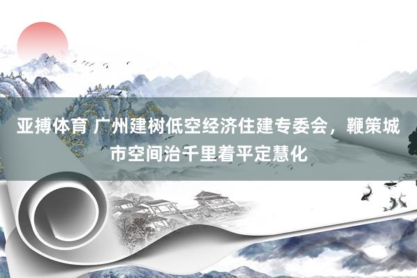 亚搏体育 广州建树低空经济住建专委会，鞭策城市空间治千里着平定慧化