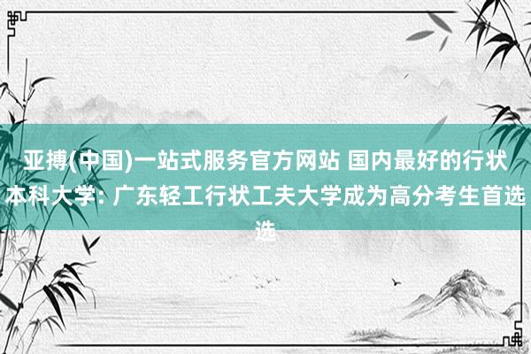 亚搏(中国)一站式服务官方网站 国内最好的行状本科大学: 广东轻工行状工夫大学成为高分考生首选