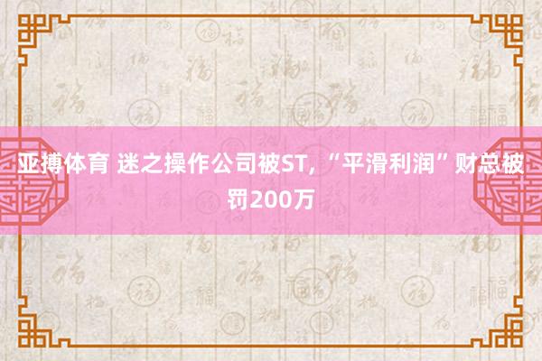 亚搏体育 迷之操作公司被ST， “平滑利润”财总被罚200万