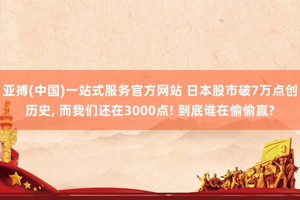 亚搏(中国)一站式服务官方网站 日本股市破7万点创历史， 而我们还在3000点! 到底谁在偷偷赢?