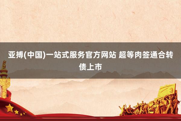 亚搏(中国)一站式服务官方网站 超等肉签通合转债上市