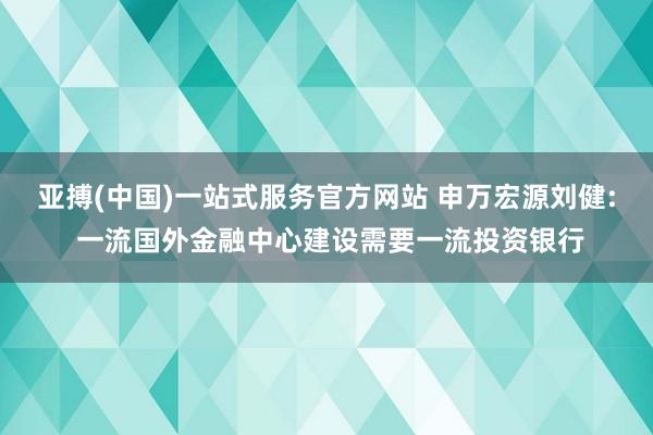亚搏(中国)一站式服务官方网站 申万宏源刘健: 一流国外金融中心建设需要一流投资银行