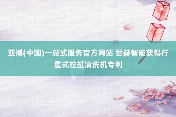 亚搏(中国)一站式服务官方网站 世赫智能获得行星式拉缸清洗机专利
