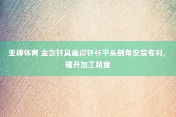 亚搏体育 金剑钎具赢得钎杆平头倒角安装专利， 擢升加工精度