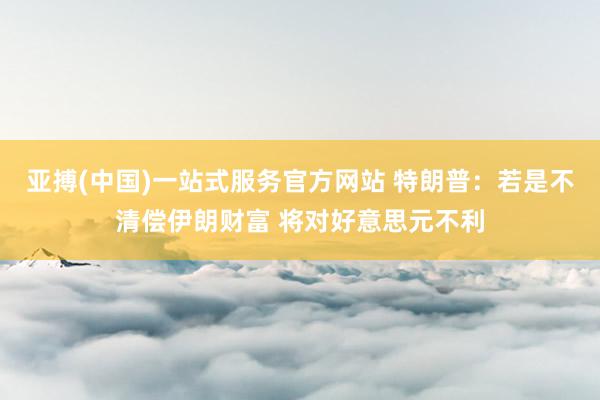 亚搏(中国)一站式服务官方网站 特朗普：若是不清偿伊朗财富 将对好意思元不利