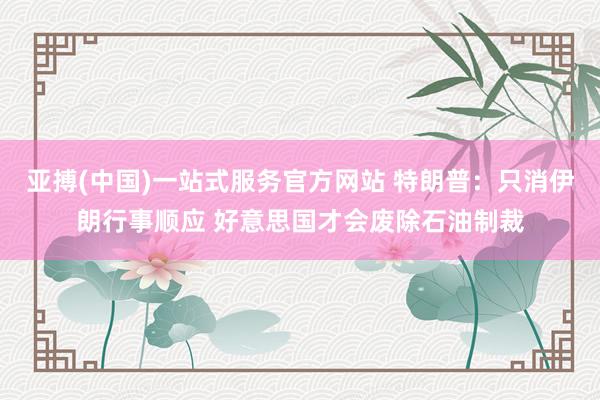 亚搏(中国)一站式服务官方网站 特朗普：只消伊朗行事顺应 好意思国才会废除石油制裁