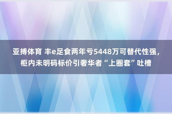 亚搏体育 丰e足食两年亏5448万可替代性强,柜内未明码标价引奢华者“上圈套”吐槽