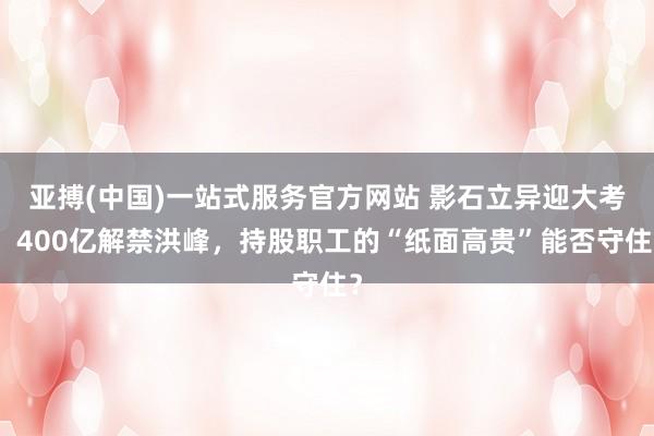 亚搏(中国)一站式服务官方网站 影石立异迎大考：400亿解禁洪峰，持股职工的“纸面高贵”能否守住？
