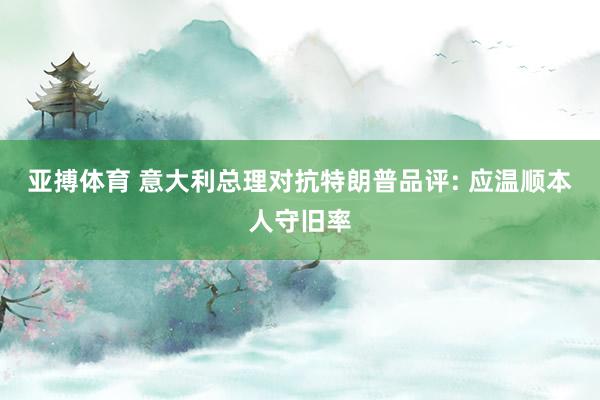 亚搏体育 意大利总理对抗特朗普品评: 应温顺本人守旧率