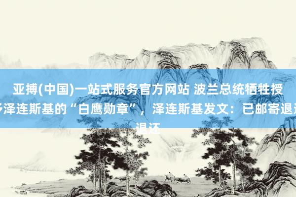 亚搏(中国)一站式服务官方网站 波兰总统牺牲授予泽连斯基的“白鹰勋章”，泽连斯基发文：已邮寄退还